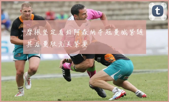 摩根坚定看好阿森纳夺冠曼城紧随其后曼联无关紧要