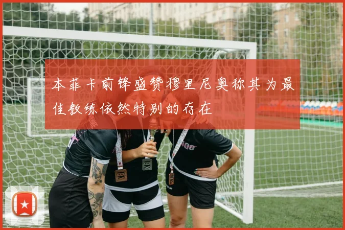 本菲卡前锋盛赞穆里尼奥称其为最佳教练依然特别的存在