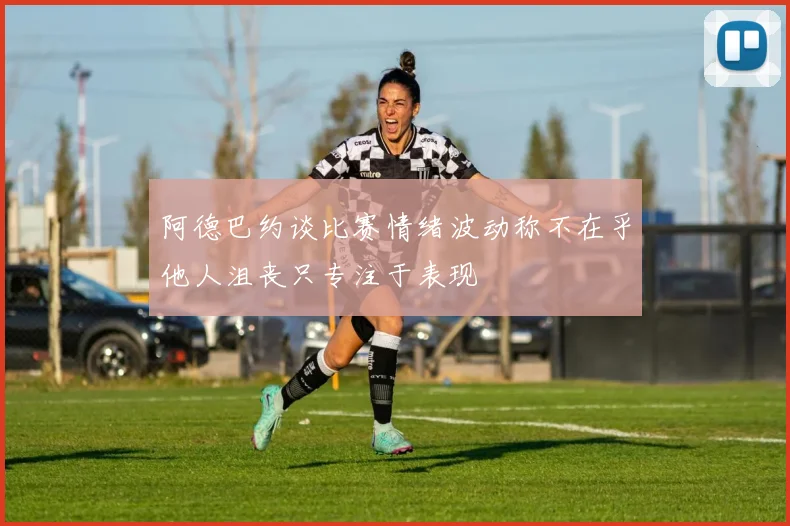 阿德巴约谈比赛情绪波动称不在乎他人沮丧只专注于表现