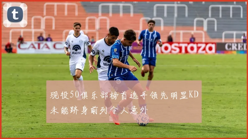 现役50俱乐部榜首选手领先明显KD未能跻身前列令人意外