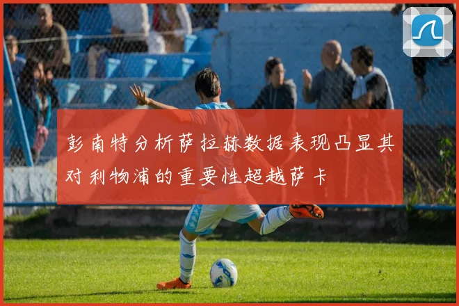 彭南特分析萨拉赫数据表现凸显其对利物浦的重要性超越萨卡