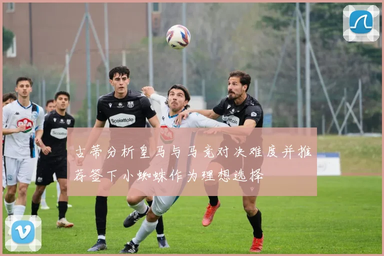 古蒂分析皇马与马竞对决难度并推荐签下小蜘蛛作为理想选择