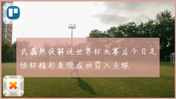 武磊熬夜解说世界杯决赛后今日足协杯精彩表现成功罚入点球