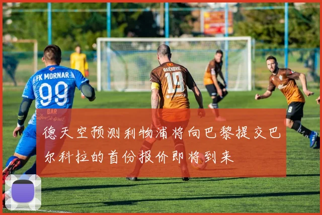 德天空预测利物浦将向巴黎提交巴尔科拉的首份报价即将到来
