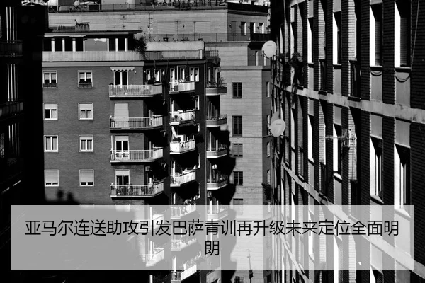 亚马尔连送助攻引发巴萨青训再升级未来定位全面明朗